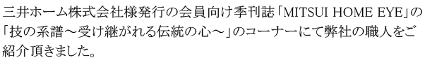 三井ホーム株式会社様発行の会員向け季刊誌「MITSUI HOME EYE」の「技の系譜～受け継がれる伝統の心～」のコーナーにて弊社の職人をご紹介頂きました。