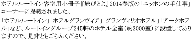 ホテルルートイン客室用小冊子『旅びとよ』2014春版の「ニッポンの手仕事」コーナーに掲載されました。「ホテルルートイン」「ホテルグランヴィア」「グランヴィリオホテル」「アークホテル」など、ルートイングループ245軒のホテル全室（約3000室）に設置してありますので、是非ともごらんください。