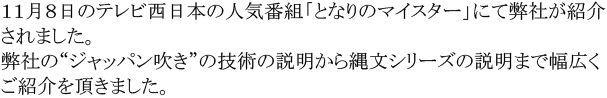 １１月８日のテレビ西日本の人気番組「となりのマイスター」にて弊社が紹介されました。弊社の“ジャッパン吹き”の技術の説明から縄文シリーズの説明まで幅広くご紹介を頂きました。